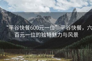 “平谷快餐600元一位”平谷快餐，六百元一位的獨(dú)特魅力與風(fēng)景
