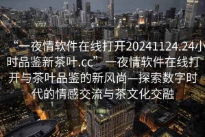 “一夜情軟件在線打開20241124.24小時(shí)品鑒新茶葉.cc”一夜情軟件在線打開與茶葉品鑒的新風(fēng)尚—探索數(shù)字時(shí)代的情感交流與茶文化交融