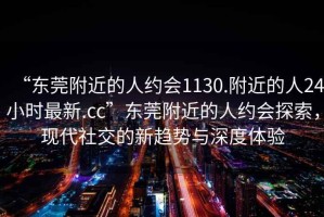 “東莞附近的人約會(huì)1130.附近的人24小時(shí)最新.cc”東莞附近的人約會(huì)探索，現(xiàn)代社交的新趨勢與深度體驗(yàn)