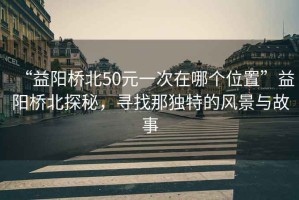 “益陽橋北50元一次在哪個(gè)位置”益陽橋北探秘，尋找那獨(dú)特的風(fēng)景與故事