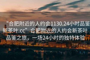 “合肥附近的人約會(huì)1130.24小時(shí)品鑒新茶葉.cc”合肥附近的人約會(huì)新茶葉品鑒之旅，一場(chǎng)24小時(shí)的獨(dú)特體驗(yàn)