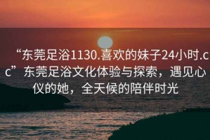 “東莞足浴1130.喜歡的妹子24小時.cc”東莞足浴文化體驗與探索，遇見心儀的她，全天候的陪伴時光