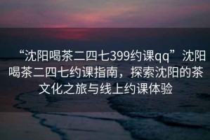 “沈陽喝茶二四七399約課qq”沈陽喝茶二四七約課指南，探索沈陽的茶文化之旅與線上約課體驗