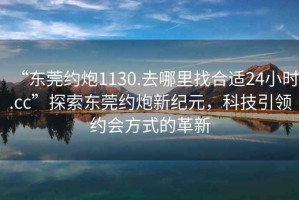 “東莞約炮1130.去哪里找合適24小時(shí).cc”探索東莞約炮新紀(jì)元，科技引領(lǐng)約會(huì)方式的革新