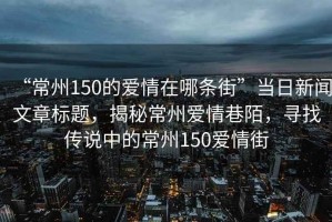 “常州150的愛情在哪條街”當(dāng)日新聞文章標(biāo)題，揭秘常州愛情巷陌，尋找傳說中的常州150愛情街