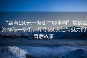 “勐海150元一條街在哪里啊”揭秘勐海神秘一條街，探尋150元獨特魅力的背后故事