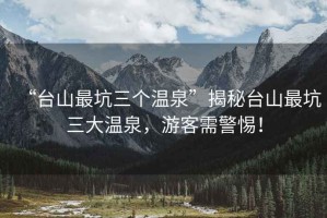 “臺山最坑三個(gè)溫泉”揭秘臺山最坑三大溫泉，游客需警惕！