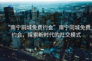“南寧同城免費(fèi)約會(huì)”南寧同城免費(fèi)約會(huì)，探索新時(shí)代的社交模式
