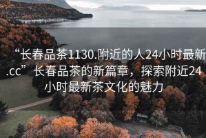 “長(zhǎng)春品茶1130.附近的人24小時(shí)最新.cc”長(zhǎng)春品茶的新篇章，探索附近24小時(shí)最新茶文化的魅力