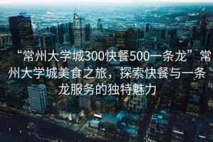 “常州大學(xué)城300快餐500一條龍”常州大學(xué)城美食之旅，探索快餐與一條龍服務(wù)的獨(dú)特魅力