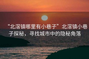 “北滘鎮(zhèn)哪里有小巷子”北滘鎮(zhèn)小巷子探秘，尋找城市中的隱秘角落