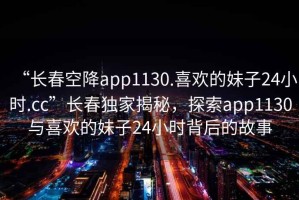 “長(zhǎng)春空降app1130.喜歡的妹子24小時(shí).cc”長(zhǎng)春獨(dú)家揭秘，探索app1130與喜歡的妹子24小時(shí)背后的故事