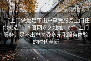 “上門做愛足不出戶享受服務上門任你挑選1114.官網(wǎng)永久地址1.cc”上門服務，足不出戶享受多元化服務體驗的時代革新