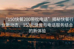 “150快餐200帶吹電話”揭秘快餐行業(yè)新動態(tài)，150元快餐與電話服務(wù)結(jié)合的新體驗