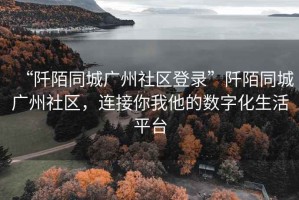 “阡陌同城廣州社區(qū)登錄”阡陌同城廣州社區(qū)，連接你我他的數(shù)字化生活平臺