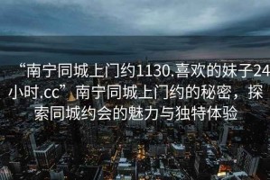 “南寧同城上門約1130.喜歡的妹子24小時.cc”南寧同城上門約的秘密，探索同城約會的魅力與獨特體驗