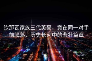 欽那瓦家族三代英豪，竟在同一對手前隕落，歷史長河中的悲壯篇章