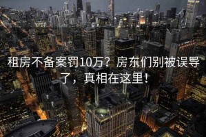 租房不備案罰10萬(wàn)？房東們別被誤導(dǎo)了，真相在這里！