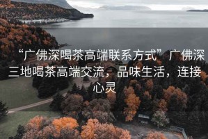 “廣佛深喝茶高端聯(lián)系方式”廣佛深三地喝茶高端交流，品味生活，連接心靈