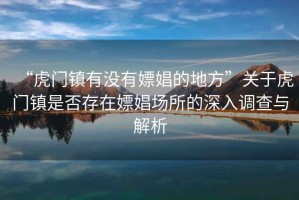 “虎門(mén)鎮(zhèn)有沒(méi)有嫖娼的地方”關(guān)于虎門(mén)鎮(zhèn)是否存在嫖娼場(chǎng)所的深入調(diào)查與解析