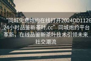 “同城免費炮約在線打開2024DD1126.24小時品鑒新茶葉.cc”同城炮約平臺革新，在線品鑒新茶葉技術(shù)引領(lǐng)未來社交潮流