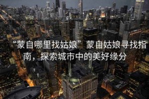 “蒙自哪里找姑娘”蒙自姑娘尋找指南，探索城市中的美好緣分