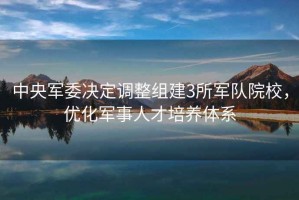 中央軍委決定調(diào)整組建3所軍隊(duì)院校，優(yōu)化軍事人才培養(yǎng)體系