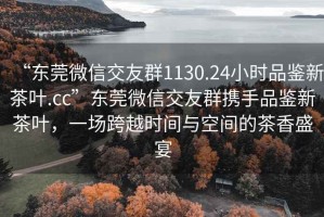 “東莞微信交友群1130.24小時(shí)品鑒新茶葉.cc”東莞微信交友群攜手品鑒新茶葉，一場跨越時(shí)間與空間的茶香盛宴
