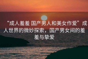 “成人羞羞 國產(chǎn)男人和美女作愛”成人世界的微妙探索，國產(chǎn)男女間的羞羞與摯愛