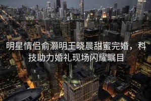 明星情侶俞灝明王曉晨甜蜜完婚，科技助力婚禮現(xiàn)場閃耀矚目