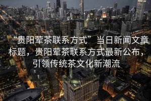 “貴陽葷茶聯(lián)系方式”當日新聞文章標題，貴陽葷茶聯(lián)系方式最新公布，引領(lǐng)傳統(tǒng)茶文化新潮流