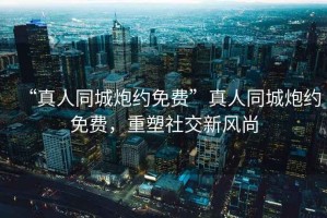 “真人同城炮約免費(fèi)”真人同城炮約免費(fèi)，重塑社交新風(fēng)尚
