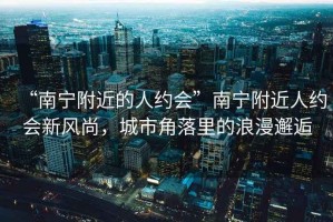 “南寧附近的人約會”南寧附近人約會新風尚，城市角落里的浪漫邂逅