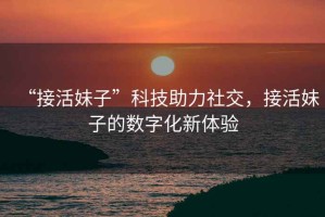 “接活妹子”科技助力社交，接活妹子的數(shù)字化新體驗