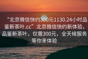 “北京微信快約300元1130.24小時品鑒新茶葉.cc”北京微信快約新體驗，品鑒新茶葉，僅需300元，全天候服務(wù)等你來體驗