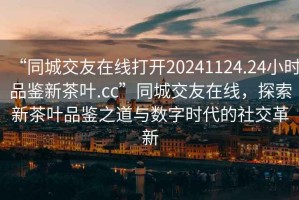 “同城交友在線打開20241124.24小時(shí)品鑒新茶葉.cc”同城交友在線，探索新茶葉品鑒之道與數(shù)字時(shí)代的社交革新