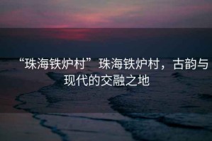 “珠海鐵爐村”珠海鐵爐村，古韻與現(xiàn)代的交融之地