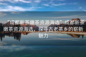 “成都新茶嫩茶資源海選”成都新茶嫩茶資源海選，探尋古老茶鄉(xiāng)的嶄新魅力