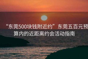 “東莞500塊錢附近約”東莞五百元預(yù)算內(nèi)的近距離約會(huì)活動(dòng)指南
