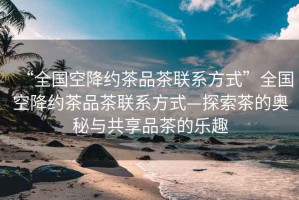 “全國(guó)空降約茶品茶聯(lián)系方式”全國(guó)空降約茶品茶聯(lián)系方式—探索茶的奧秘與共享品茶的樂趣