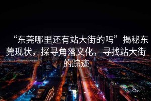 “東莞哪里還有站大街的嗎”揭秘東莞現(xiàn)狀，探尋角落文化，尋找站大街的蹤跡