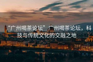 “廣州喝茶論壇”廣州喝茶論壇，科技與傳統(tǒng)文化的交融之地