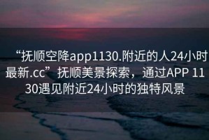 “撫順空降app1130.附近的人24小時(shí)最新.cc”撫順美景探索，通過APP 1130遇見附近24小時(shí)的獨(dú)特風(fēng)景