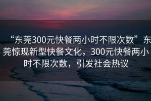 “東莞300元快餐兩小時(shí)不限次數(shù)”東莞驚現(xiàn)新型快餐文化，300元快餐兩小時(shí)不限次數(shù)，引發(fā)社會(huì)熱議