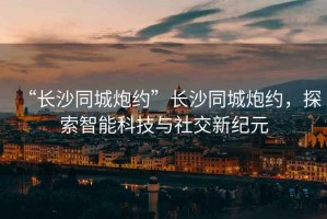 “長沙同城炮約”長沙同城炮約，探索智能科技與社交新紀元