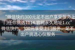 “微信快約300元足不出戶享受服務(wù)上門任你挑選1114.官網(wǎng)永久地址1.cc”微信快約，300元享受上門服務(wù)，足不出戶挑選心儀服務(wù)