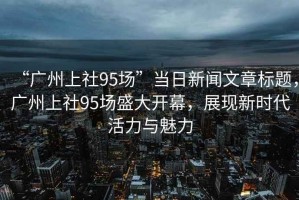 “廣州上社95場”當日新聞文章標題，廣州上社95場盛大開幕，展現(xiàn)新時代活力與魅力