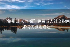 “免費(fèi) 成人 泡妞”免費(fèi)成人社交指南，如何優(yōu)雅地泡妞？