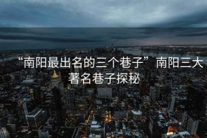 “南陽(yáng)最出名的三個(gè)巷子”南陽(yáng)三大著名巷子探秘