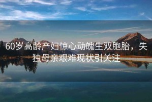 60歲高齡產(chǎn)婦驚心動魄生雙胞胎，失獨(dú)母親艱難現(xiàn)狀引關(guān)注